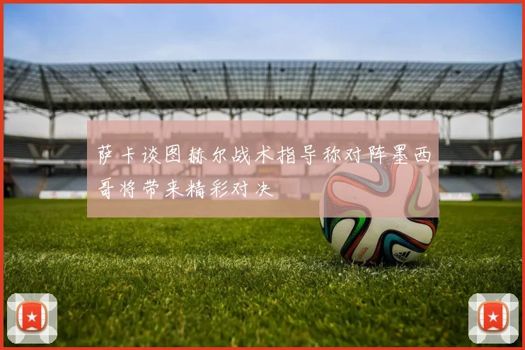 萨卡谈图赫尔战术指导称对阵墨西哥将带来精彩对决