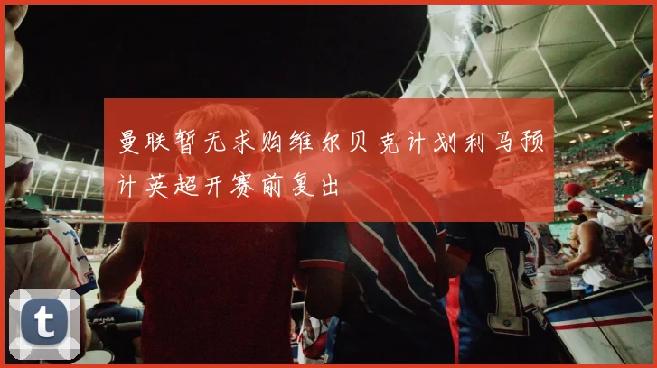 曼联暂无求购维尔贝克计划利马预计英超开赛前复出