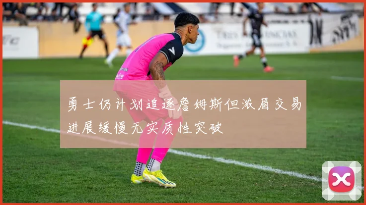 勇士仍计划追逐詹姆斯但浓眉交易进展缓慢无实质性突破