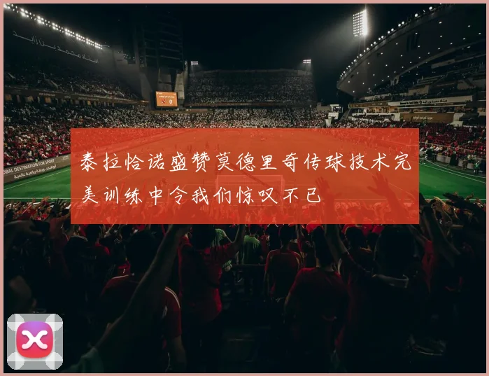 泰拉恰诺盛赞莫德里奇传球技术完美训练中令我们惊叹不已
