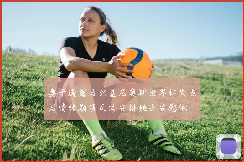 妻子透露马尔基尼奥斯世界杯失点后情绪崩溃足协安排她去安慰他