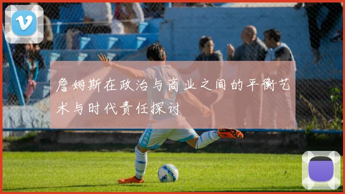 詹姆斯在政治与商业之间的平衡艺术与时代责任探讨