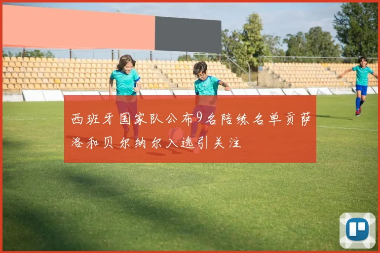 西班牙国家队公布9名陪练名单贡萨洛和贝尔纳尔入选引关注