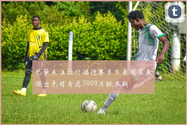 巴萨关注拉什福德赛季末表现若表现出色将考虑3000万欧买断