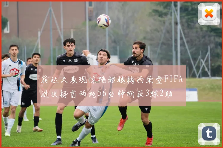 翁达夫表现惊艳超越梅西荣登FIFA进攻榜首两轮56分钟斩获3球2助
