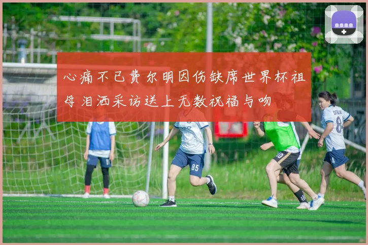 心痛不已费尔明因伤缺席世界杯祖母泪洒采访送上无数祝福与吻