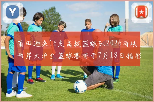 莆田迎来16支高校篮球队2026海峡两岸大学生篮球赛将于7月18日精彩开幕