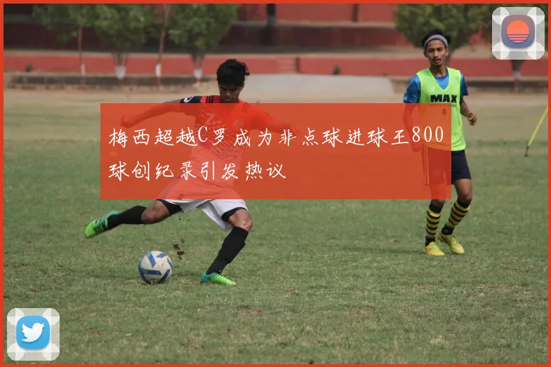 梅西超越C罗成为非点球进球王800球创纪录引发热议