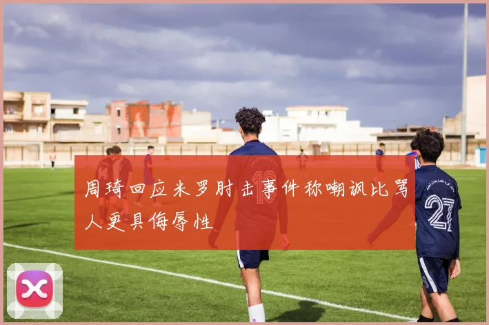 周琦回应米罗肘击事件称嘲讽比骂人更具侮辱性