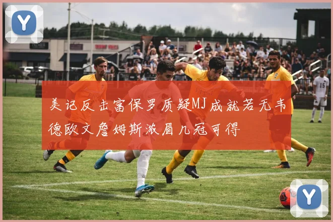 美记反击富保罗质疑MJ成就若无韦德欧文詹姆斯浓眉几冠可得