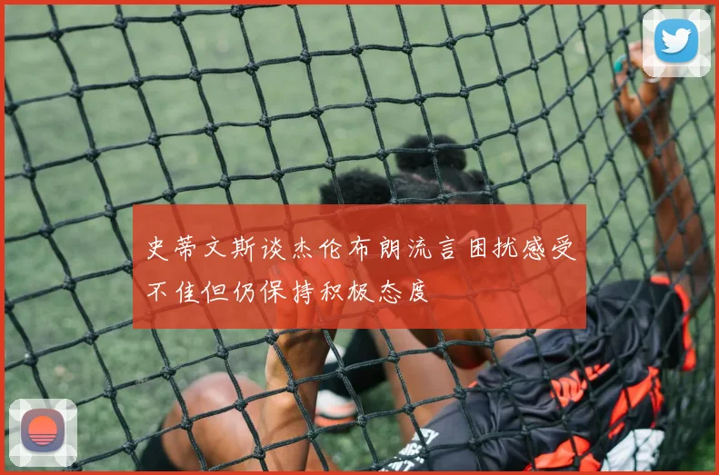 史蒂文斯谈杰伦布朗流言困扰感受不佳但仍保持积极态度