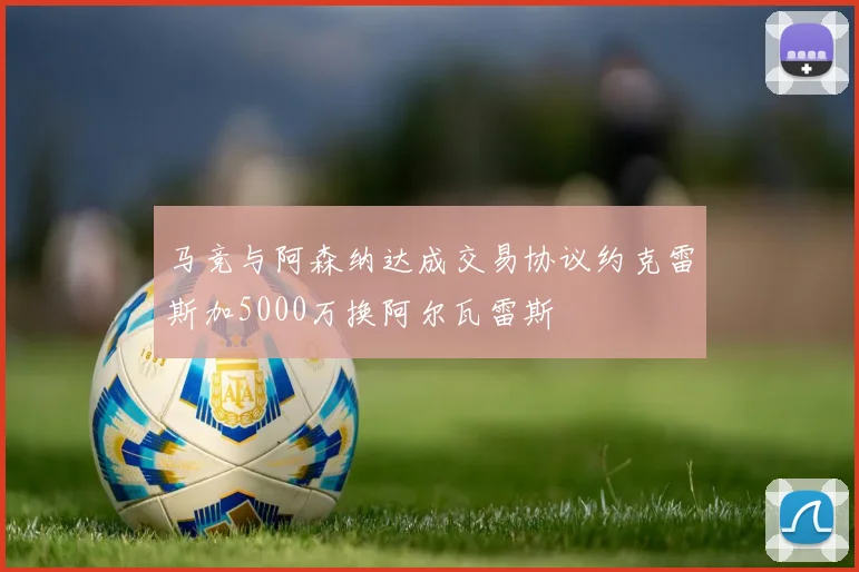 马竞与阿森纳达成交易协议约克雷斯加5000万换阿尔瓦雷斯