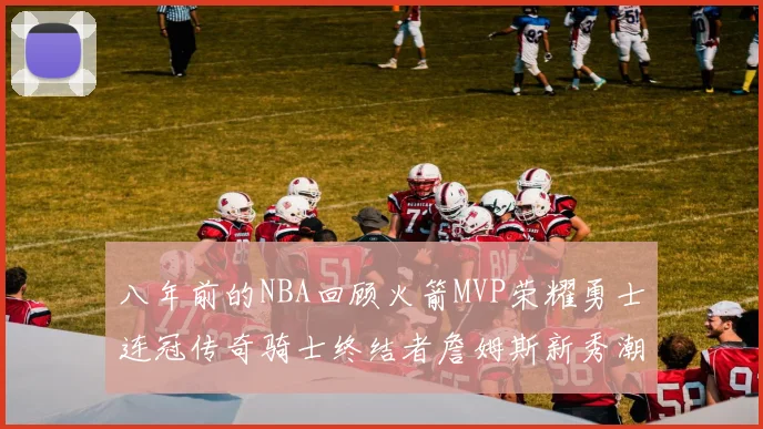 八年前的NBA回顾火箭MVP荣耀勇士连冠传奇骑士终结者詹姆斯新秀潮流涌动