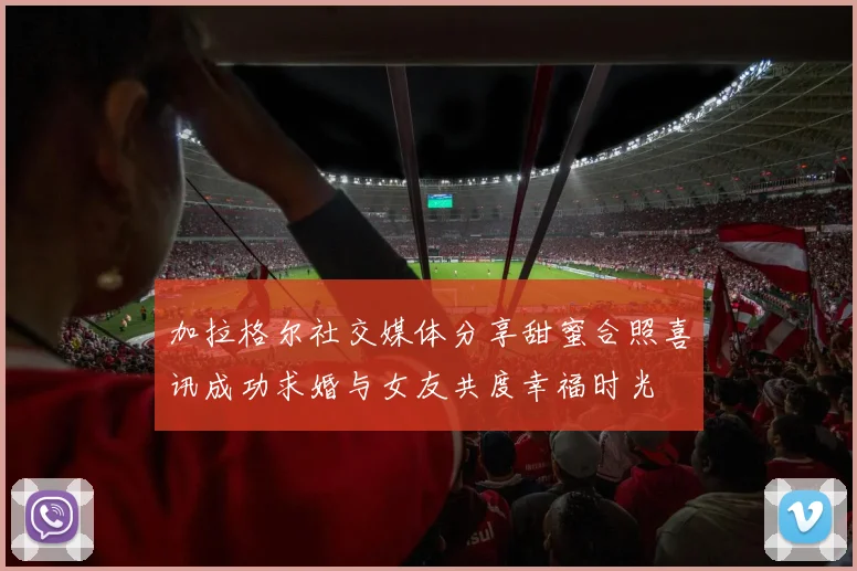 加拉格尔社交媒体分享甜蜜合照喜讯成功求婚与女友共度幸福时光