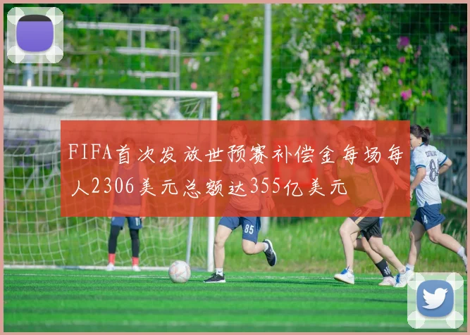 FIFA首次发放世预赛补偿金每场每人2306美元总额达355亿美元