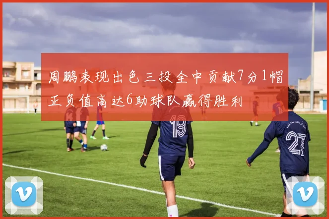 周鹏表现出色三投全中贡献7分1帽正负值高达6助球队赢得胜利