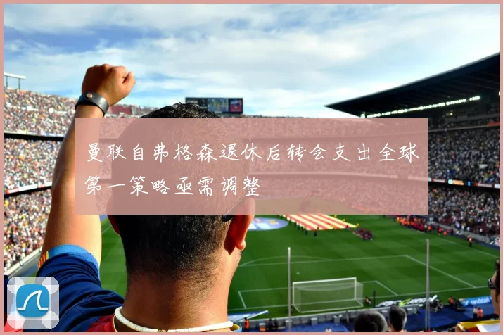 曼联自弗格森退休后转会支出全球第一策略亟需调整