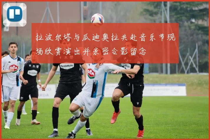 拉波尔塔与瓜迪奥拉共赴音乐节现场欣赏演出并亲密合影留念