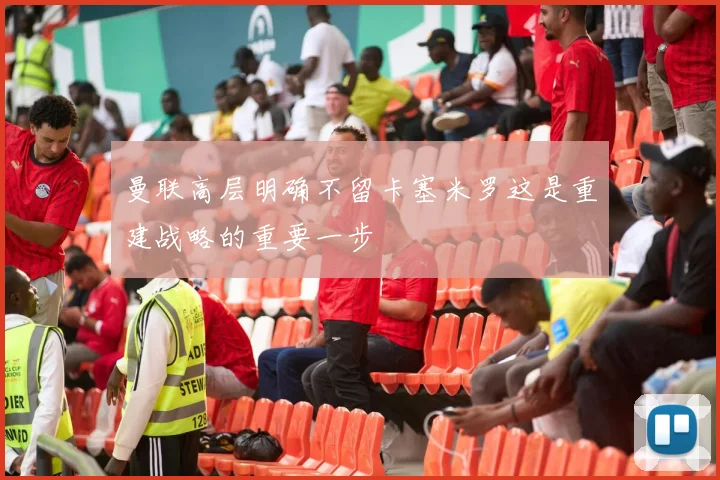 曼联高层明确不留卡塞米罗这是重建战略的重要一步
