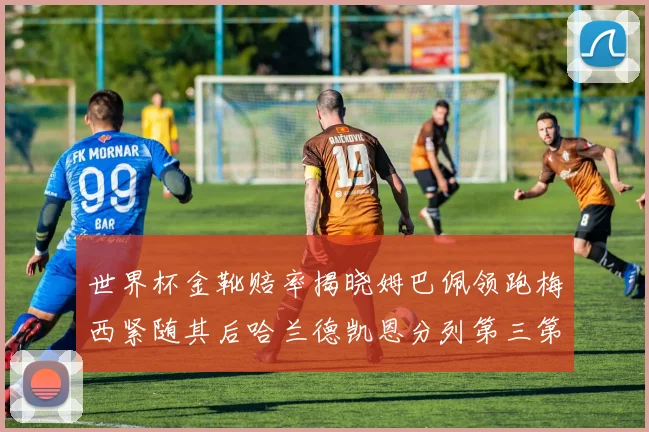 世界杯金靴赔率揭晓姆巴佩领跑梅西紧随其后哈兰德凯恩分列第三第四
