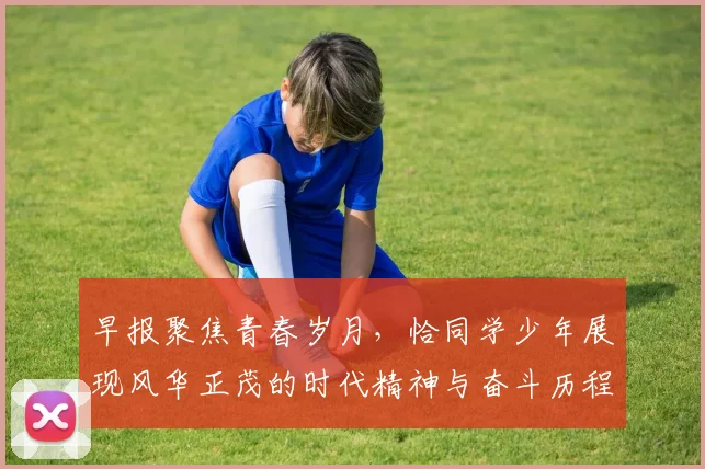 早报聚焦青春岁月，恰同学少年展现风华正茂的时代精神与奋斗历程