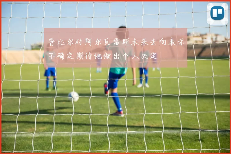 普比尔对阿尔瓦雷斯未来去向表示不确定期待他做出个人决定