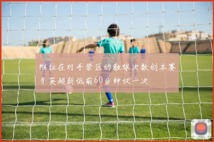 维拉在对手禁区的触球次数创本赛季英超新低前60分钟仅一次