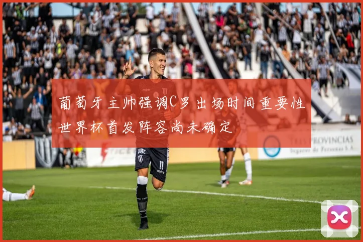 葡萄牙主帅强调C罗出场时间重要性世界杯首发阵容尚未确定