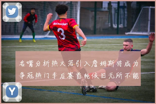 名嘴分析热火若引入詹姆斯将成为争冠热门季后赛首轮依旧无所不能