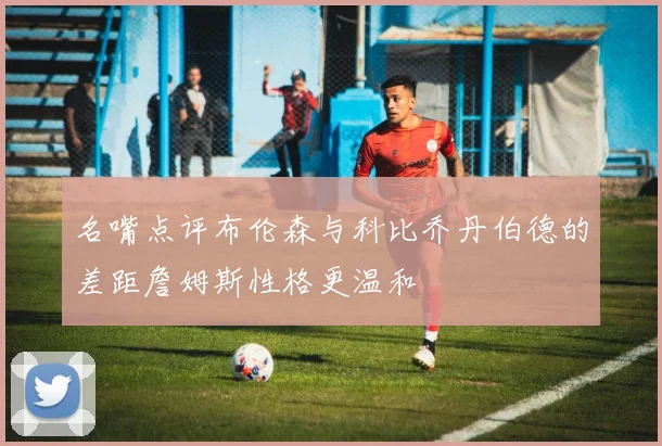名嘴点评布伦森与科比乔丹伯德的差距詹姆斯性格更温和