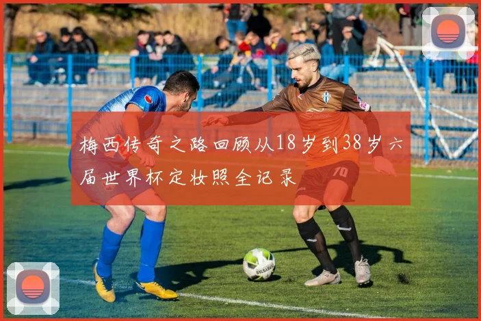 梅西传奇之路回顾从18岁到38岁六届世界杯定妆照全记录