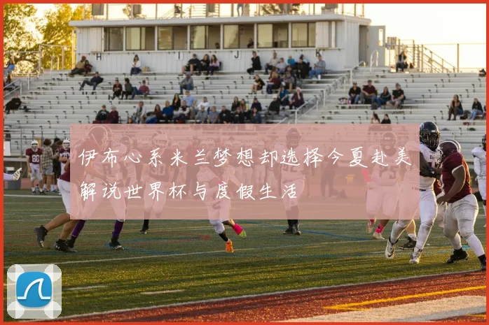 伊布心系米兰梦想却选择今夏赴美解说世界杯与度假生活
