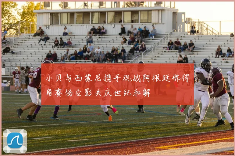 小贝与西蒙尼携手观战阿根廷佛得角赛场合影共庆世纪和解