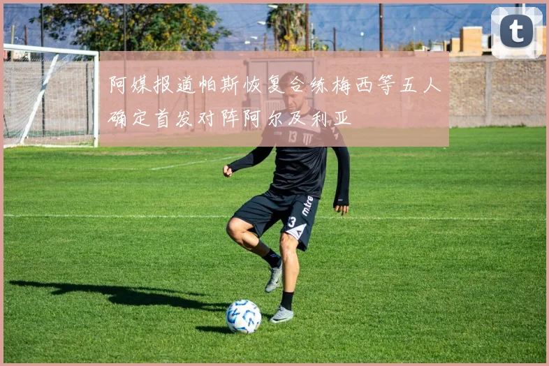 阿媒报道帕斯恢复合练梅西等五人确定首发对阵阿尔及利亚