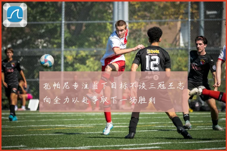 孔帕尼专注当下目标不谈三冠王志向全力以赴争取下一场胜利