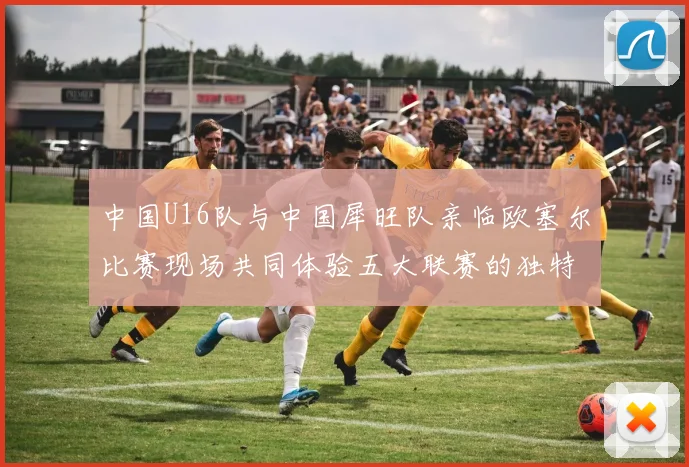中国U16队与中国犀旺队亲临欧塞尔比赛现场共同体验五大联赛的独特魅力