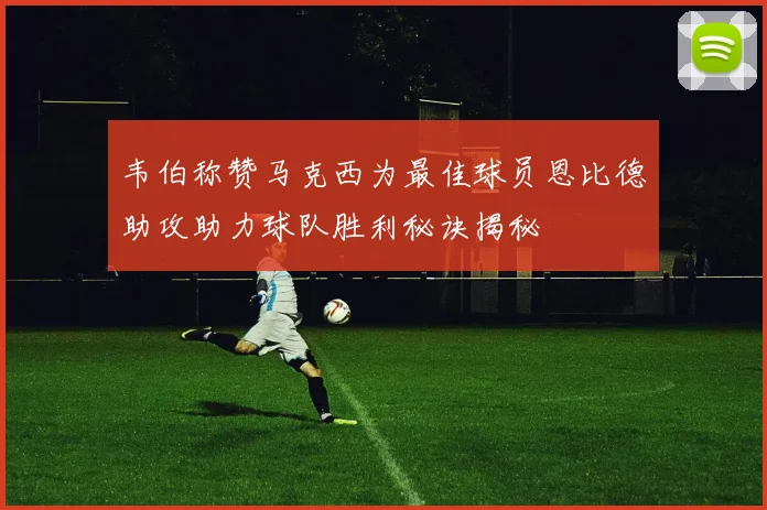 韦伯称赞马克西为最佳球员恩比德助攻助力球队胜利秘诀揭秘