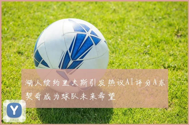 湖人续约里夫斯引发热议AI评分A东契奇成为球队未来希望