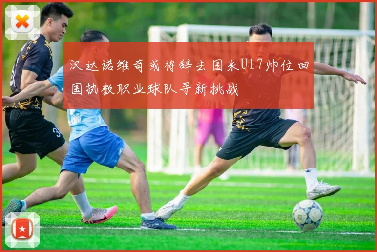 汉达诺维奇或将辞去国米U17帅位回国执教职业球队寻新挑战