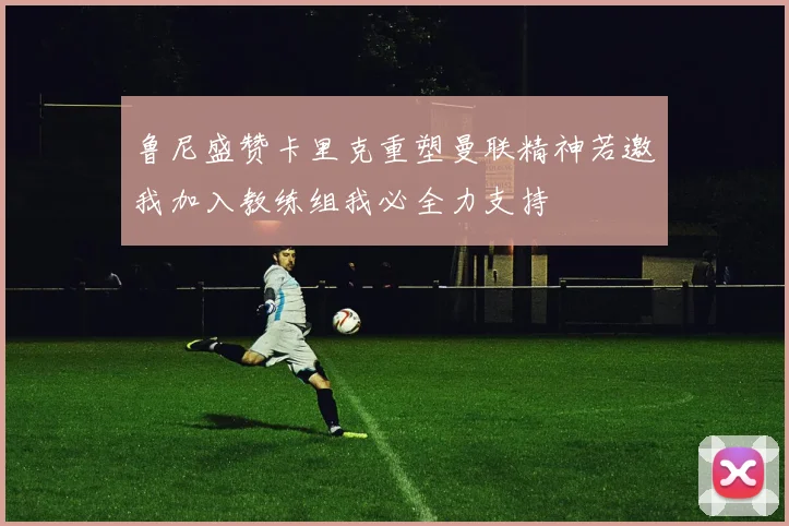 鲁尼盛赞卡里克重塑曼联精神若邀我加入教练组我必全力支持