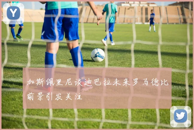 加斯佩里尼谈迪巴拉未来罗马德比前景引发关注