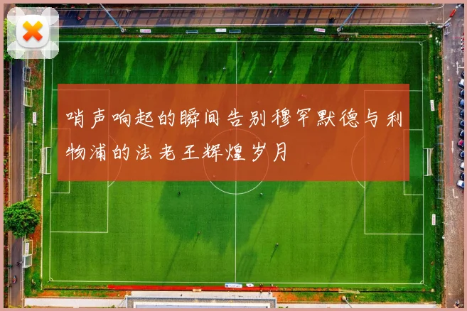 哨声响起的瞬间告别穆罕默德与利物浦的法老王辉煌岁月
